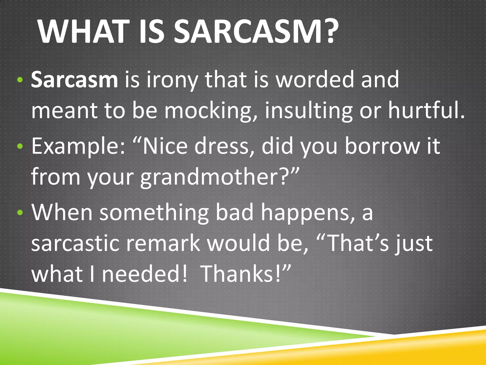 WHAT IS SARCASM?
• Sarcasm is irony that is worded and

meant to be mocking, insulting or hurtful.
• Example: “Nice dress, did you borrow it
from your grandmother?”
• When something bad happens, a
sarcastic remark would be, “That’s just
what I needed! Thanks!”

 