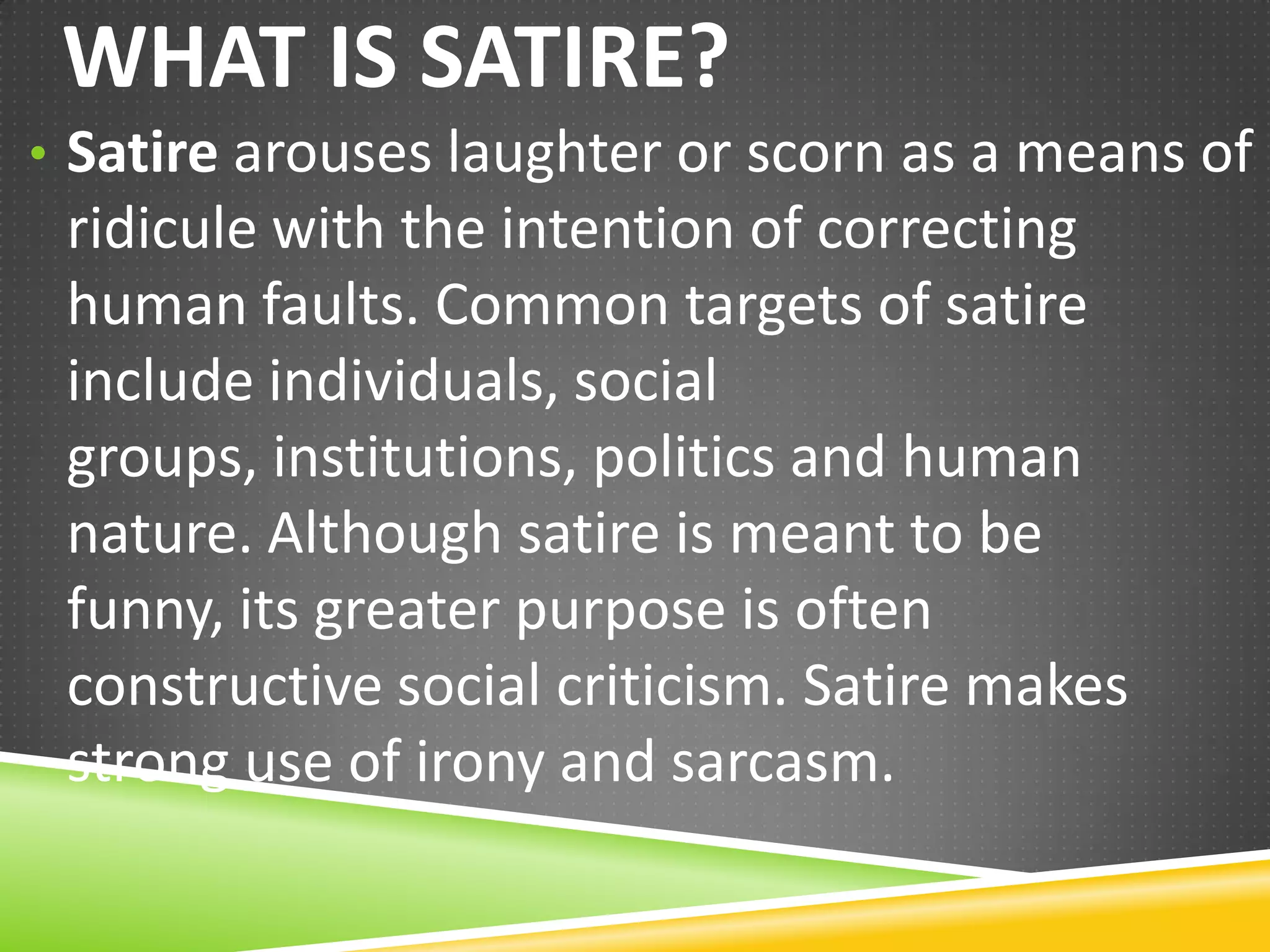 WHAT IS SATIRE?
• Satire arouses laughter or scorn as a means of

ridicule with the intention of correcting human
faults. Common targets of satire include
individuals, social groups, institutions, politics
and human nature. Although satire is meant to
be funny, its greater purpose is often
constructive social criticism. Satire makes strong
use of irony and sarcasm.

 