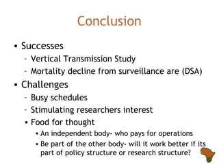 Conclusion Successes Vertical Transmission Study Mortality decline from surveillance are (DSA) Challenges Busy schedules Stimulating researchers interest Food for thought An independent body- who pays for operations Be part of the other body- will it work better if its part of policy structure or research structure? 