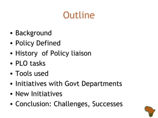 Outline Background Policy Defined History  of Policy liaison PLO tasks Tools used Initiatives with Govt Departments New Initiatives Conclusion: Challenges, Successes 