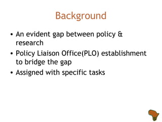 Background An evident gap between policy & research Policy Liaison Office(PLO) establishment to bridge the gap Assigned with specific tasks  