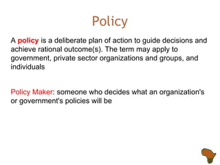 Policy A  policy  is a deliberate plan of action to guide decisions and achieve rational outcome(s). The term may apply to government, private sector organizations and groups, and individuals Policy Maker : someone who decides what an organization's or government's policies will be 