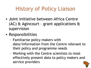 History of Policy Liaison Joint initiative between Africa Centre (AC) & Agincourt – grant applications & supervision Responsibilities Familiarise policy makers with data/information from the Centre relevant to their policy and programme needs Working with the Centre scientists to most effectively present data to policy makers and service providers 