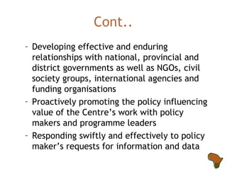 Cont.. Developing effective and enduring relationships with national, provincial and district governments as well as NGOs, civil society groups, international agencies and funding organisations  Proactively promoting the policy influencing value of the Centre’s work with policy makers and programme leaders Responding swiftly and effectively to policy maker’s requests for information and data 
