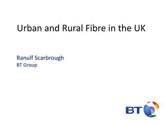 Urban and Rural Fibre in the UK
Ranulf Scarbrough
BT Group
 