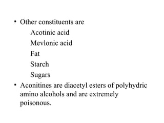 • Other constituents are
Acotinic acid
Mevlonic acid
Fat
Starch
Sugars
• Aconitines are diacetyl esters of polyhydric
amino alcohols and are extremely
poisonous.
 