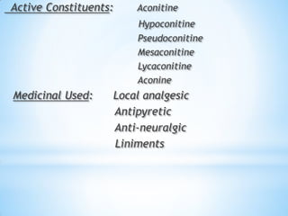 Active Constituents: Aconitine
Hypoconitine
Pseudoconitine
Mesaconitine
Lycaconitine
Aconine
Medicinal Used: Local analgesic
Antipyretic
Anti-neuralgic
Liniments
 