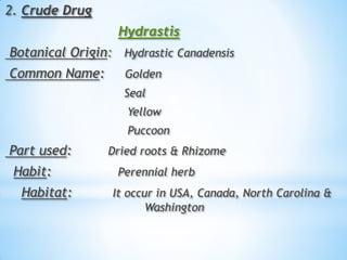 2. Crude Drug
Hydrastis
Botanical Origin: Hydrastic Canadensis
Common Name: Golden
Seal
Yellow
Puccoon
Part used: Dried roots & Rhizome
Habit: Perennial herb
Habitat: It occur in USA, Canada, North Carolina &
Washington
 