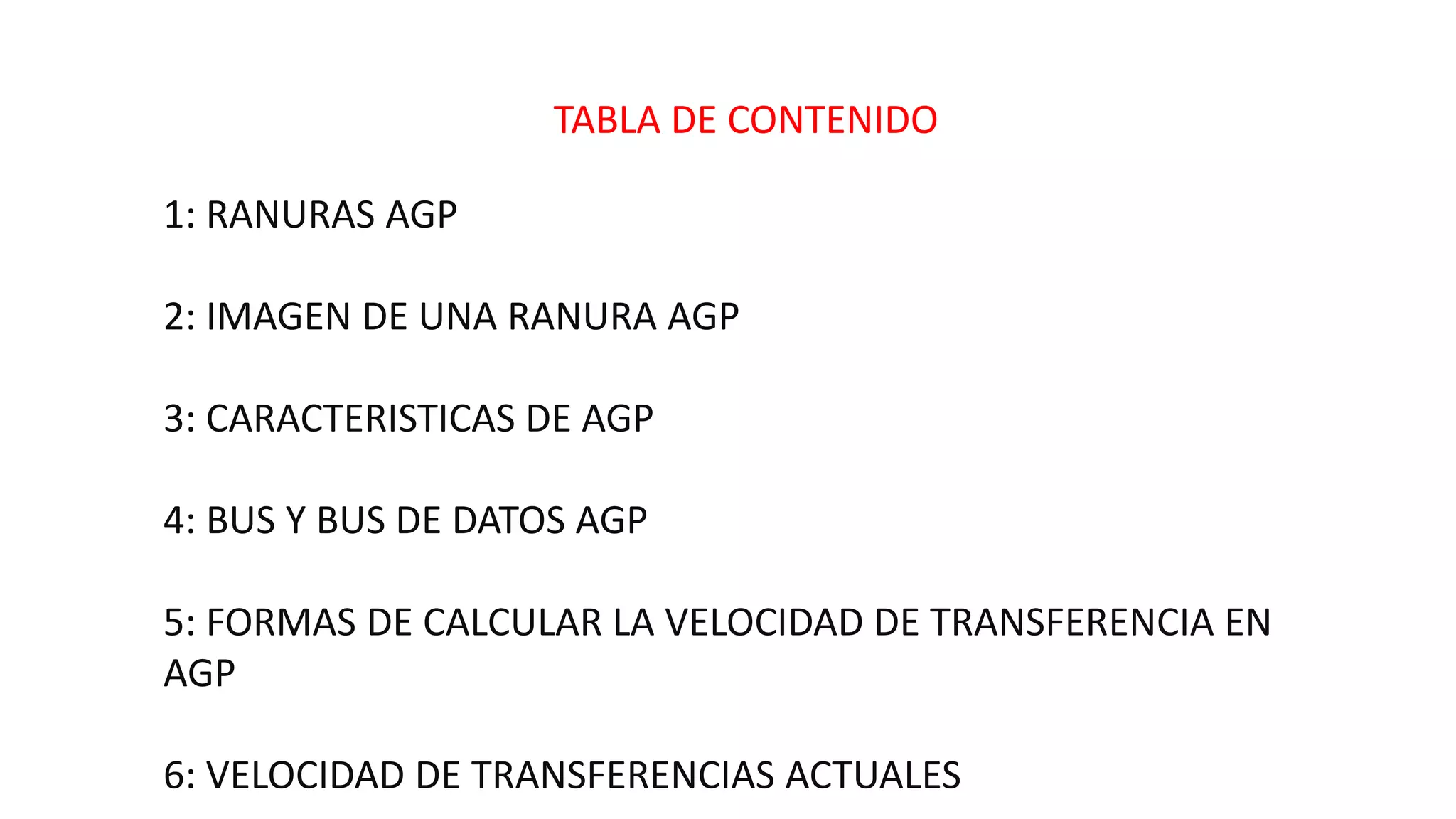 TABLA DE CONTENIDO
1: RANURAS AGP
2: IMAGEN DE UNA RANURA AGP
3: CARACTERISTICAS DE AGP
4: BUS Y BUS DE DATOS AGP
5: FORMAS DE CALCULAR LA VELOCIDAD DE TRANSFERENCIA EN
AGP
6: VELOCIDAD DE TRANSFERENCIAS ACTUALES
 
