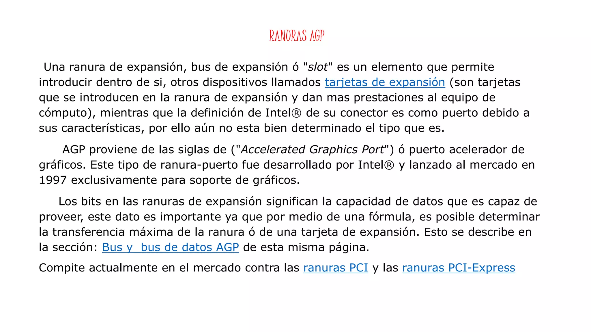 RANURAS AGP
Una ranura de expansión, bus de expansión ó "slot" es un elemento que permite
introducir dentro de si, otros dispositivos llamados tarjetas de expansión (son tarjetas
que se introducen en la ranura de expansión y dan mas prestaciones al equipo de
cómputo), mientras que la definición de Intel® de su conector es como puerto debido a
sus características, por ello aún no esta bien determinado el tipo que es.
AGP proviene de las siglas de ("Accelerated Graphics Port") ó puerto acelerador de
gráficos. Este tipo de ranura-puerto fue desarrollado por Intel® y lanzado al mercado en
1997 exclusivamente para soporte de gráficos.
Los bits en las ranuras de expansión significan la capacidad de datos que es capaz de
proveer, este dato es importante ya que por medio de una fórmula, es posible determinar
la transferencia máxima de la ranura ó de una tarjeta de expansión. Esto se describe en
la sección: Bus y bus de datos AGP de esta misma página.
Compite actualmente en el mercado contra las ranuras PCI y las ranuras PCI-Express
 