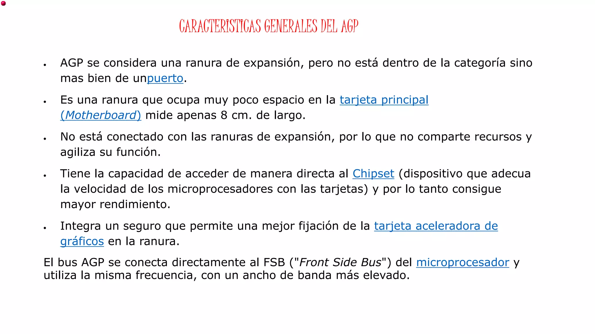 CARACTERISTICAS GENERALES DEL AGP
 AGP se considera una ranura de expansión, pero no está dentro de la categoría sino
mas bien de unpuerto.
 Es una ranura que ocupa muy poco espacio en la tarjeta principal
(Motherboard) mide apenas 8 cm. de largo.
 No está conectado con las ranuras de expansión, por lo que no comparte recursos y
agiliza su función.
 Tiene la capacidad de acceder de manera directa al Chipset (dispositivo que adecua
la velocidad de los microprocesadores con las tarjetas) y por lo tanto consigue
mayor rendimiento.
 Integra un seguro que permite una mejor fijación de la tarjeta aceleradora de
gráficos en la ranura.
El bus AGP se conecta directamente al FSB ("Front Side Bus") del microprocesador y
utiliza la misma frecuencia, con un ancho de banda más elevado.
 