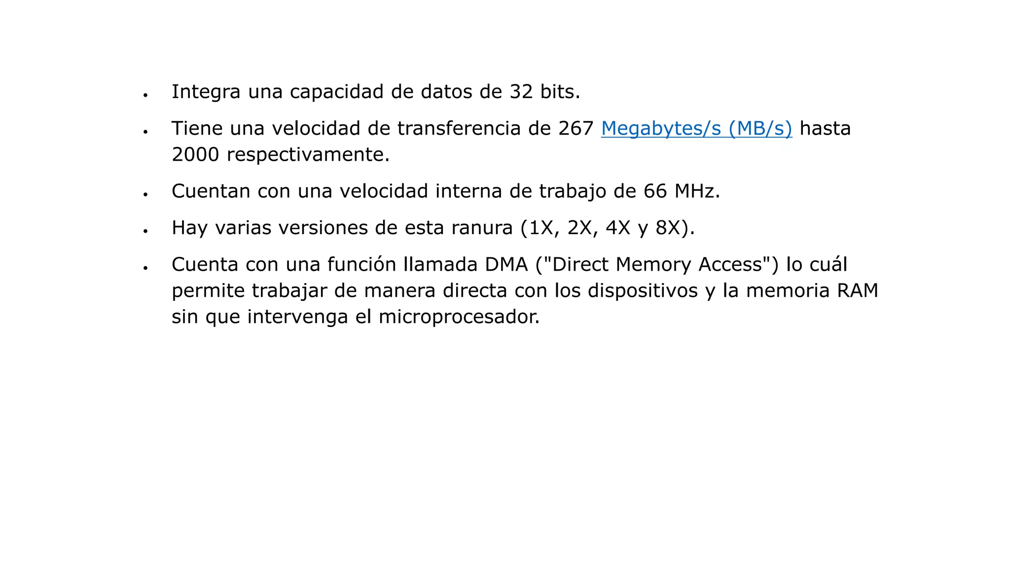 Integra una capacidad de datos de 32 bits.
 Tiene una velocidad de transferencia de 267 Megabytes/s (MB/s) hasta
2000 respectivamente.
 Cuentan con una velocidad interna de trabajo de 66 MHz.
 Hay varias versiones de esta ranura (1X, 2X, 4X y 8X).
 Cuenta con una función llamada DMA ("Direct Memory Access") lo cuál
permite trabajar de manera directa con los dispositivos y la memoria RAM
sin que intervenga el microprocesador.
 