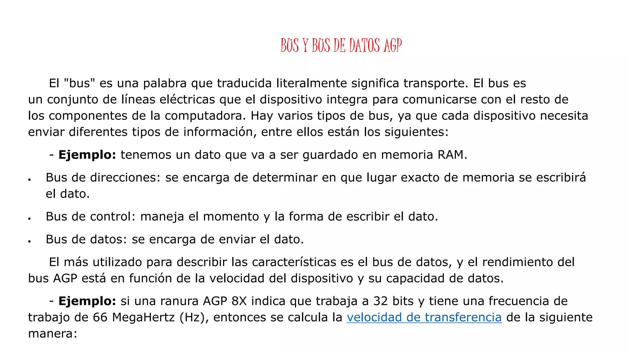 BUS Y BUS DE DATOS AGP
El "bus" es una palabra que traducida literalmente significa transporte. El bus es
un conjunto de líneas eléctricas que el dispositivo integra para comunicarse con el resto de
los componentes de la computadora. Hay varios tipos de bus, ya que cada dispositivo necesita
enviar diferentes tipos de información, entre ellos están los siguientes:
- Ejemplo: tenemos un dato que va a ser guardado en memoria RAM.
 Bus de direcciones: se encarga de determinar en que lugar exacto de memoria se escribirá
el dato.
 Bus de control: maneja el momento y la forma de escribir el dato.
 Bus de datos: se encarga de enviar el dato.
El más utilizado para describir las características es el bus de datos, y el rendimiento del
bus AGP está en función de la velocidad del dispositivo y su capacidad de datos.
- Ejemplo: si una ranura AGP 8X indica que trabaja a 32 bits y tiene una frecuencia de
trabajo de 66 MegaHertz (Hz), entonces se calcula la velocidad de transferencia de la siguiente
manera:
 