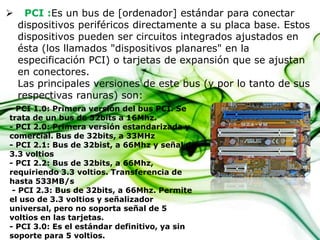 

PCI :Es un bus de [ordenador] estándar para conectar
dispositivos periféricos directamente a su placa base. Estos
dispositivos pueden ser circuitos integrados ajustados en
ésta (los llamados "dispositivos planares" en la
especificación PCI) o tarjetas de expansión que se ajustan
en conectores.
Las principales versiones de este bus (y por lo tanto de sus
respectivas ranuras) son:

- PCI 1.0: Primera versión del bus PCI. Se
trata de un bus de 32bits a 16Mhz.
- PCI 2.0: Primera versión estandarizada y
comercial. Bus de 32bits, a 33MHz
- PCI 2.1: Bus de 32bist, a 66Mhz y señal de
3.3 voltios
- PCI 2.2: Bus de 32bits, a 66Mhz,
requiriendo 3.3 voltios. Transferencia de
hasta 533MB/s
- PCI 2.3: Bus de 32bits, a 66Mhz. Permite
el uso de 3.3 voltios y señalizador
universal, pero no soporta señal de 5
voltios en las tarjetas.
- PCI 3.0: Es el estándar definitivo, ya sin
soporte para 5 voltios.

 