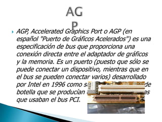  AGP, Accelerated Graphics Port o AGP (en
español "Puerto de Gráficos Acelerados") es una
especificación de bus que proporciona una
conexión directa entre el adaptador de gráficos
y la memoria. Es un puerto (puesto que sólo se
puede conectar un dispositivo, mientras que en
el bus se pueden conectar varios) desarrollado
por Intel en 1996 como solución a los cuellos de
botella que se producían en las tarjetas gráficas
que usaban el bus PCI.
 