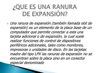  Una ranura de expansión (también llamada slot de
expansión) es un elemento de la placa base de un
computador que permite conectar a esta una
tarjeta adicional o de expansión, la cual suele
realizar funciones de control de dispositivos
periféricos adicionales, tales como monitores,
impresoras o unidades de disco. En las tarjetas
madre del tipo LPX las ranuras de expansión no se
encuentran sobre la placa sino en un conector
especial denominado
 