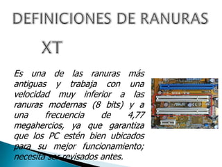Es una de las ranuras más
antiguas y trabaja con una
velocidad muy inferior a las
ranuras modernas (8 bits) y a
una frecuencia de 4,77
megahercios, ya que garantiza
que los PC estén bien ubicados
para su mejor funcionamiento;
necesita ser revisados antes.
 