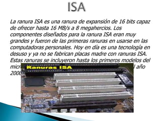 La ranura ISA es una ranura de expansión de 16 bits capaz
de ofrecer hasta 16 MB/s a 8 megahercios. Los
componentes diseñados para la ranura ISA eran muy
grandes y fueron de las primeras ranuras en usarse en las
computadoras personales. Hoy en día es una tecnología en
desuso y ya no se fabrican placas madre con ranuras ISA.
Estas ranuras se incluyeron hasta los primeros modelos del
microprocesador Pentium III. Fue reemplazada en el año
2000 por la ranura PCI.
 