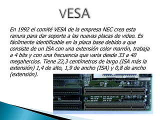 En 1992 el comité VESA de la empresa NEC crea esta
ranura para dar soporte a las nuevas placas de video. Es
fácilmente identificable en la placa base debido a que
consiste de un ISA con una extensión color marrón, trabaja
a 4 bits y con una frecuencia que varia desde 33 a 40
megahercios. Tiene 22,3 centímetros de largo (ISA más la
extensión) 1,4 de alto, 1,9 de ancho (ISA) y 0,8 de ancho
(extensión).
 