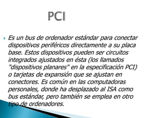  Es un bus de ordenador estándar para conectar
dispositivos periféricos directamente a su placa
base. Estos dispositivos pueden ser circuitos
integrados ajustados en ésta (los llamados
"dispositivos planares" en la especificación PCI)
o tarjetas de expansión que se ajustan en
conectores. Es común en las computadoras
personales, donde ha desplazado al ISA como
bus estándar, pero también se emplea en otro
tipo de ordenadores.
 