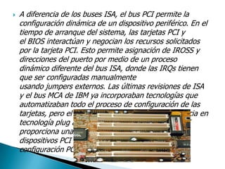  A diferencia de los buses ISA, el bus PCI permite la
configuración dinámica de un dispositivo periférico. En el
tiempo de arranque del sistema, las tarjetas PCI y
el BIOS interactúan y negocian los recursos solicitados
por la tarjeta PCI. Esto permite asignación de IROSS y
direcciones del puerto por medio de un proceso
dinámico diferente del bus ISA, donde las IRQs tienen
que ser configuradas manualmente
usando jumpers externos. Las últimas revisiones de ISA
y el bus MCA de IBM ya incorporaban tecnologías que
automatizaban todo el proceso de configuración de las
tarjetas, pero el bus PCI demostró una mayor eficacia en
tecnología plug and play. Aparte de esto, el bus PCI
proporciona una descripción detallada de todos los
dispositivos PCI conectados a través del espacio de
configuración PCI.
 