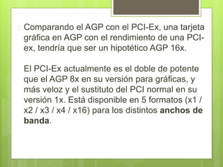  Comparando el AGP con el PCI-Ex, una tarjeta 
gráfica en AGP con el rendimiento de una PCI-ex, 
tendría que ser un hipotético AGP 16x. 
El PCI-Ex actualmente es el doble de potente 
que el AGP 8x en su versión para gráficas, y 
más veloz y el sustituto del PCI normal en su 
versión 1x. Está disponible en 5 formatos (x1 / 
x2 / x3 / x4 / x16) para los distintos anchos de 
banda. 
 