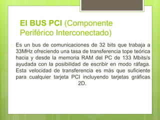 El BUS PCI (Componente 
Periférico Interconectado) 
 Es un bus de comunicaciones de 32 bits que trabaja a 
33MHz ofreciendo una tasa de transferencia tope teórica 
hacia y desde la memoria RAM del PC de 133 Mbits/s 
ayudada con la posibilidad de escribir en modo ráfaga. 
Esta velocidad de transferencia es más que suficiente 
para cualquier tarjeta PCI incluyendo tarjetas gráficas 
2D. 
 