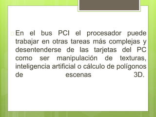  En el bus PCI el procesador puede 
trabajar en otras tareas más complejas y 
desentenderse de las tarjetas del PC 
como ser manipulación de texturas, 
inteligencia artificial o cálculo de polígonos 
de escenas 3D. 
 