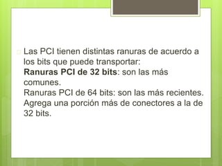  Las PCI tienen distintas ranuras de acuerdo a 
los bits que puede transportar: 
Ranuras PCI de 32 bits: son las más 
comunes. 
Ranuras PCI de 64 bits: son las más recientes. 
Agrega una porción más de conectores a la de 
32 bits. 
 