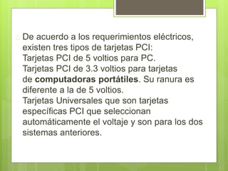  De acuerdo a los requerimientos eléctricos, 
existen tres tipos de tarjetas PCI: 
Tarjetas PCI de 5 voltios para PC. 
Tarjetas PCI de 3.3 voltios para tarjetas 
de computadoras portátiles. Su ranura es 
diferente a la de 5 voltios. 
Tarjetas Universales que son tarjetas 
específicas PCI que seleccionan 
automáticamente el voltaje y son para los dos 
sistemas anteriores. 
 