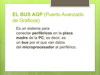 EL BUS AGP (Puerto Avanzado 
de Gráficos) 
 Es un sistema para 
conectar periféricos en la placa 
madre de la PC; es decir, es 
un bus por el que van datos 
del microprocesador al periférico. 
 