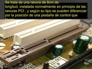 Se trata de una ranura de 8cm de
longitud, instalada normalmente en principio de las
ranuras PCI , y según su tipo se pueden diferenciar
por la posición de una pestaña de control que
llevan.
 