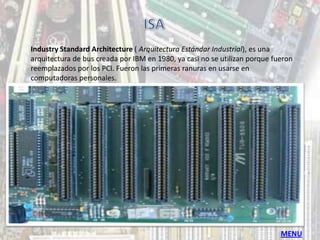 Industry Standard Architecture ( Arquitectura Estándar Industrial), es una
arquitectura de bus creada por IBM en 1980, ya casi no se utilizan porque fueron
reemplazados por los PCI. Fueron las primeras ranuras en usarse en
computadoras personales.




                                                                            MENU
 