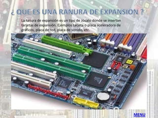 La ranura de expansión es un tipo de zócalo donde se insertan
tarjetas de expansión. Ejemplos tarjeta o placa aceleradora de
gráficos, placa de red, placa de sonido, etc.




                                                                 MENU
 