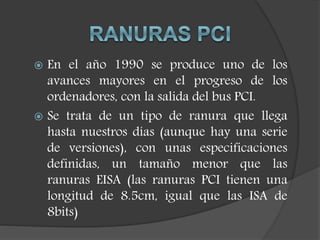  En el año 1990 se produce uno de los
avances mayores en el progreso de los
ordenadores, con la salida del bus PCI.
 Se trata de un tipo de ranura que llega
hasta nuestros días (aunque hay una serie
de versiones), con unas especificaciones
definidas, un tamaño menor que las
ranuras EISA (las ranuras PCI tienen una
longitud de 8.5cm, igual que las ISA de
8bits)
 