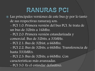  Las principales versiones de este bus (y por lo tanto
de sus respectivas ranuras) son:
- PCI 1.0: Primera versión del bus PCI. Se trata de
un bus de 32bits a 16Mhz.
- PCI 2.0: Primera versión estandarizada y
comercial. Bus de 32bits, a 33MHz.
- PCI 2.1: Bus de 32bist, a 66Mhz.
- PCI 2.2: Bus de 32bits, a 66Mhz. Transferencia de
hasta 533MB/s.
- PCI 2.3: Bus de 32bits, a 66Mhz. Con
características más avanzadas.
- PCI 3.0: Es el estándar definitivo.
 