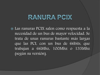  Las ranuras PCIX salen como respuesta a la
necesidad de un bus de mayor velocidad. Se
trata de unas ranuras bastante más largas
que las PCI, con un bus de 66bits, que
trabajan a 66Mhz, 100Mhz o 133Mhz
(según su versión).
 