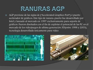  AGP proviene de las siglas de ("Accelerated Graphics Port") ó puerto
acelerador de gráficos. Este tipo de ranura-puerto fue desarrollado por
Intel y lanzado al mercado en 1997 exclusivamente para soporte de
gráficos. Fueron diseñados con el fin de explotar el potencial de las PC en el
mercado de los videojuegos de ultima generación 3D(entre 1998 y 2003),
tecnología desarrollada únicamente para video.
 