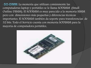 · La memoria que utilizan comúnmente las
computadoras laptop y portátiles se le llama SODIMM (Small
Outline DIMM). El SODIMM es muy parecido a la memoria SIMM
pero con dimensiones más pequeñas y diferencias técnicas
importantes. El SODIMM también da soporte para transferencias de
32 bits. Todo el Servicio cuenta con memoria SODIMM para la
mayoría de computadora portátiles.
 