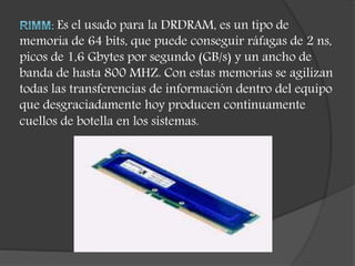 Es el usado para la DRDRAM, es un tipo de
memoria de 64 bits, que puede conseguir ráfagas de 2 ns,
picos de 1,6 Gbytes por segundo (GB/s) y un ancho de
banda de hasta 800 MHZ. Con estas memorias se agilizan
todas las transferencias de información dentro del equipo
que desgraciadamente hoy producen continuamente
cuellos de botella en los sistemas.
 