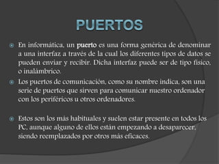  En informática, un puerto es una forma genérica de denominar
a una interfaz a través de la cual los diferentes tipos de datos se
pueden enviar y recibir. Dicha interfaz puede ser de tipo físico,
o inalámbrico.
 Los puertos de comunicación, como su nombre indica, son una
serie de puertos que sirven para comunicar nuestro ordenador
con los periféricos u otros ordenadores.
 Estos son los más habituales y suelen estar presente en todos los
PC, aunque alguno de ellos están empezando a desaparecer,
siendo reemplazados por otros más eficaces.
 