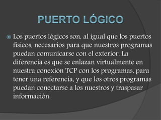 Los puertos lógicos son, al igual que los puertos
físicos, necesarios para que nuestros programas
puedan comunicarse con el exterior. La
diferencia es que se enlazan virtualmente en
nuestra conexión TCP con los programas, para
tener una referencia, y que los otros programas
puedan conectarse a los nuestros y traspasar
información.
 