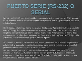 Los puertos RS-232, también conocidos como puertos serie y como puertos COM son uno
de los primeros puertos de comunicaciones incorporados a los PC, pero también uno de los
más ineficaces.
El interface de este tipo de puerto suele ser de dos tipos, de 9 pines (normalmente señalado
como COM1) y de 25 pines(normalmente señalado como COM2). En un principio todas
las placas base contaban con ambos tipos de puerto serie. Posteriormente el puerto de 25
pines desapareció y las placas incorporaban 2 puertos de 9 pines (COM1 y COM2) y en la
actualidad solo suelen tener un puerto COM de 9 pines.
En cuanto a la distancia permitida en este tipo de conexiones, en la práctica, dependiendo
del dispositivo a conectar, permite distancias de hasta unos 40 metros, pero la velocidad
permitida es inversamente proporcional a la distancia.
Los puertos serie sirven para comunicar al ordenador con la impresora, el ratón o el
módem. Los puertos sATA ,tienen la misma función que los IDE, (a éstos se conecta, la
disquetera, el disco duro, lector/grabador de CD y DVD) pero los sATA cuentan con una
mayor velocidad de transferencia de datos.
 