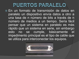  En un formato de transmisión de datos en
paralelo un dispositivo envía datos a otro a
una tasa de n número de bits a través de n
número de medios a un tiempo. Sería fácil
pensar que un sistema en paralelo es más
rápido que un sistema en serie, sin embargo
esto no se cumple, básicamente el
impedimento principal es el tipo de cable que
se utiliza para interconectar los equipos.
 