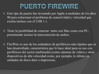  Este tipo de puerto fue inventado por Apple a mediados de los años
90 para solucionar el problema de conectividad y velocidad que
existía incluso con el USB 1.1.
 Tiene la posibilidad de conectar tanto con Mac como con PC,
permitiendo incluso la interconexión de ambos.
 FireWire es uno de los estándares de periféricos más rápidos que se
han desarrollado, característica que lo hace ideal para su uso con
periféricos del sector multimedia (como cámaras de vídeo) y otros
dispositivos de alta velocidad como, por ejemplo, lo último en
unidades de disco duro e impresoras.
 