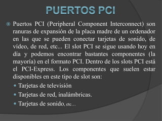  Puertos PCI (Peripheral Component Interconnect) son
ranuras de expansión de la placa madre de un ordenador
en las que se pueden conectar tarjetas de sonido, de
vídeo, de red, etc... El slot PCI se sigue usando hoy en
día y podemos encontrar bastantes componentes (la
mayoría) en el formato PCI. Dentro de los slots PCI está
el PCI-Express. Los componentes que suelen estar
disponibles en este tipo de slot son:
 Tarjetas de televisión
 Tarjetas de red, inalámbricas.
 Tarjetas de sonido, etc…
 