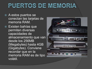  A estos puertos se
conectan las tarjetas de
memoria RAM.
 Existen bahías que
permiten diversas
capacidades de
almacenamiento que van
desde los 256MB
(Megabytes) hasta 4GB
(Gigabytes). Conviene
recordar que en la
memoria RAM es de tipo
volátil.
 