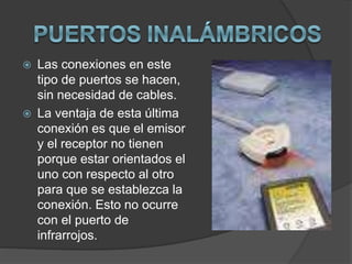  Las conexiones en este
tipo de puertos se hacen,
sin necesidad de cables.
 La ventaja de esta última
conexión es que el emisor
y el receptor no tienen
porque estar orientados el
uno con respecto al otro
para que se establezca la
conexión. Esto no ocurre
con el puerto de
infrarrojos.
 