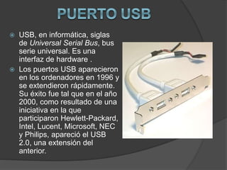  USB, en informática, siglas
de Universal Serial Bus, bus
serie universal. Es una
interfaz de hardware .
 Los puertos USB aparecieron
en los ordenadores en 1996 y
se extendieron rápidamente.
Su éxito fue tal que en el año
2000, como resultado de una
iniciativa en la que
participaron Hewlett-Packard,
Intel, Lucent, Microsoft, NEC
y Philips, apareció el USB
2.0, una extensión del
anterior.
 