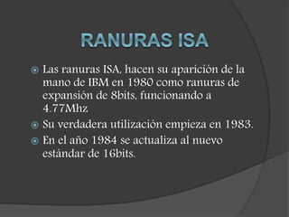  Las ranuras ISA, hacen su aparición de la
mano de IBM en 1980 como ranuras de
expansión de 8bits, funcionando a
4.77Mhz
 Su verdadera utilización empieza en 1983.
 En el año 1984 se actualiza al nuevo
estándar de 16bits.
 